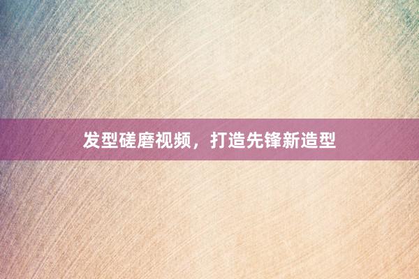 发型磋磨视频，打造先锋新造型