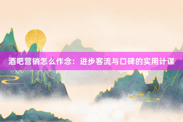 酒吧营销怎么作念：进步客流与口碑的实用计谋